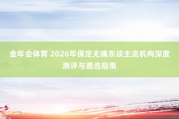 金年会体育 2026年保定无痛东谈主流机构深度测评与遴选指南