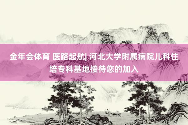 金年会体育 医路起航| 河北大学附属病院儿科住培专科基地接待您的加入