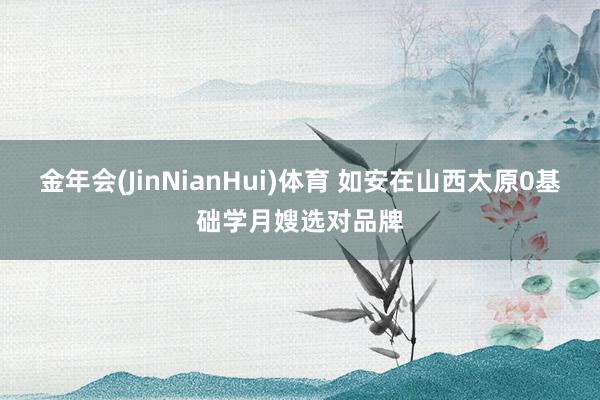 金年会(JinNianHui)体育 如安在山西太原0基础学月嫂选对品牌