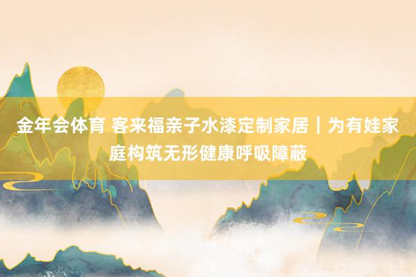 金年会体育 客来福亲子水漆定制家居｜为有娃家庭构筑无形健康呼吸障蔽