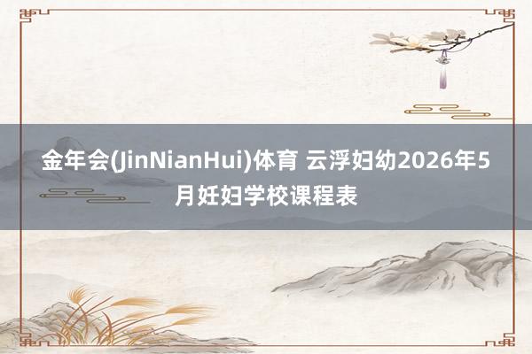金年会(JinNianHui)体育 云浮妇幼2026年5月妊妇学校课程表