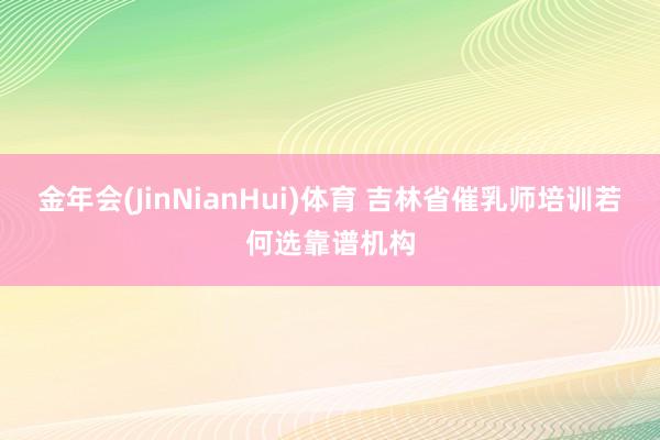 金年会(JinNianHui)体育 吉林省催乳师培训若何选靠谱机构