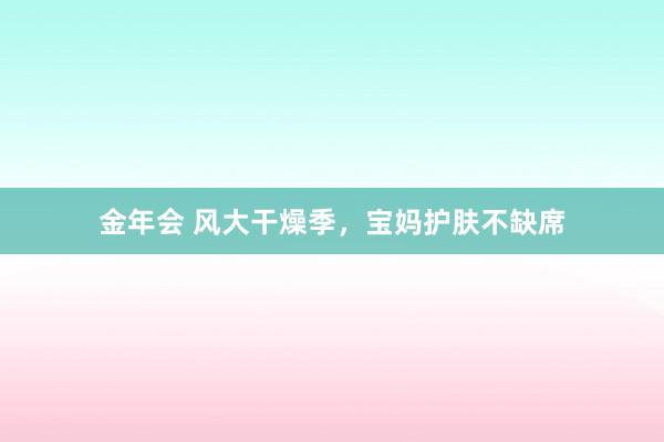 金年会 风大干燥季，宝妈护肤不缺席