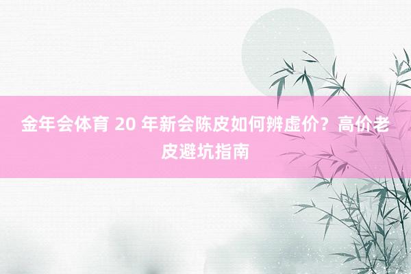 金年会体育 20 年新会陈皮如何辨虚价？高价老皮避坑指南