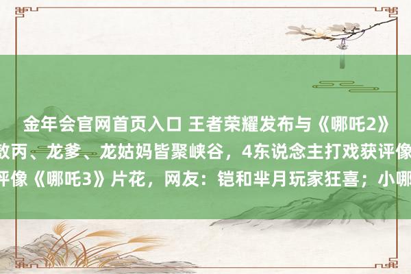 金年会官网首页入口 王者荣耀发布与《哪吒2》联动CG动画，哪吒、敖丙、龙爹、龙姑妈皆聚峡谷，4东说念主打戏获评像《哪吒3》片花，网友：铠和芈月玩家狂喜；小哪吒现身彩蛋又念打油诗