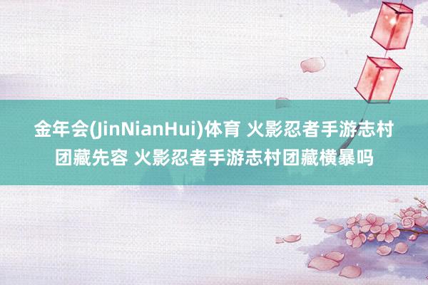 金年会(JinNianHui)体育 火影忍者手游志村团藏先容 火影忍者手游志村团藏横暴吗