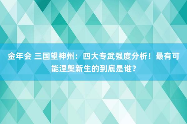 金年会 三国望神州：四大专武强度分析！最有可能涅槃新生的到底是谁？