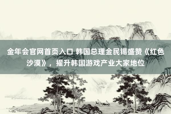 金年会官网首页入口 韩国总理金民锡盛赞《红色沙漠》，擢升韩国游戏产业大家地位