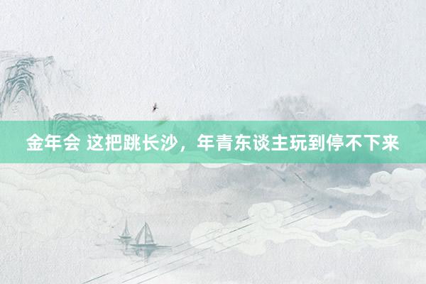 金年会 这把跳长沙，年青东谈主玩到停不下来