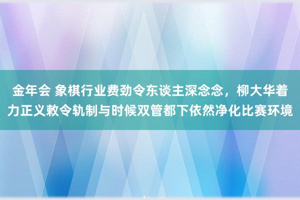 金年会 象棋行业费劲令东谈主深念念，柳大华着力正义敕令轨制与时候双管都下依然净化比赛环境