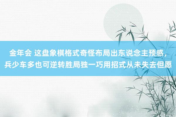 金年会 这盘象棋格式奇怪布局出东说念主预感，兵少车多也可逆转胜局独一巧用招式从未失去但愿