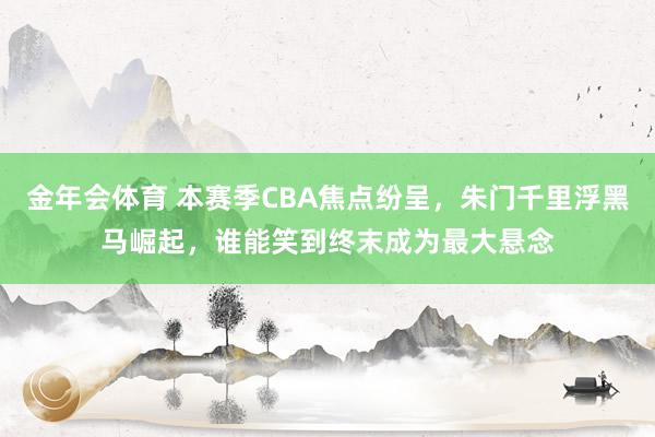 金年会体育 本赛季CBA焦点纷呈，朱门千里浮黑马崛起，谁能笑到终末成为最大悬念