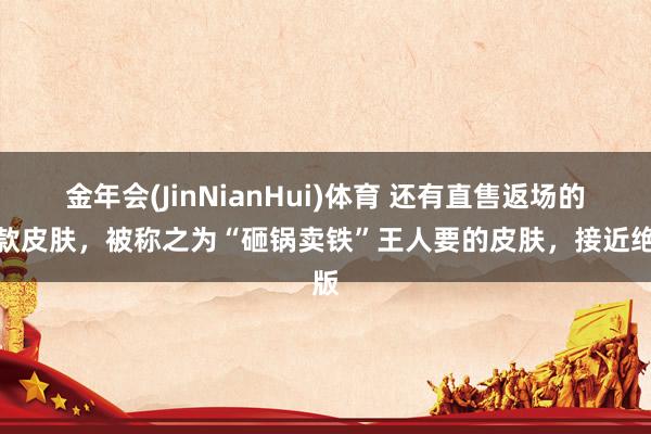 金年会(JinNianHui)体育 还有直售返场的四款皮肤，被称之为“砸锅卖铁”王人要的皮肤，接近绝版