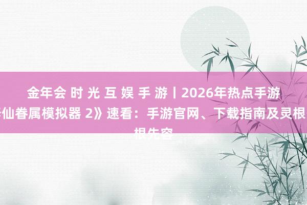 金年会 时 光 互 娱 手 游丨2026年热点手游《修仙眷属模拟器 2》速看：手游官网、下载指南及灵根先容