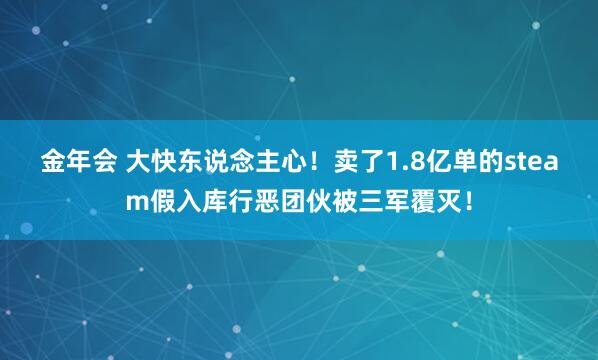 金年会 大快东说念主心！卖了1.8亿单的steam假入库行恶团伙被三军覆灭！