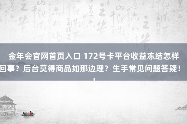金年会官网首页入口 172号卡平台收益冻结怎样回事？后台莫得商品如那边理？生手常见问题答疑！！
