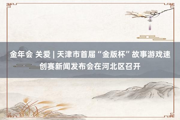 金年会 关爱 | 天津市首届“金版杯”故事游戏速创赛新闻发布会在河北区召开