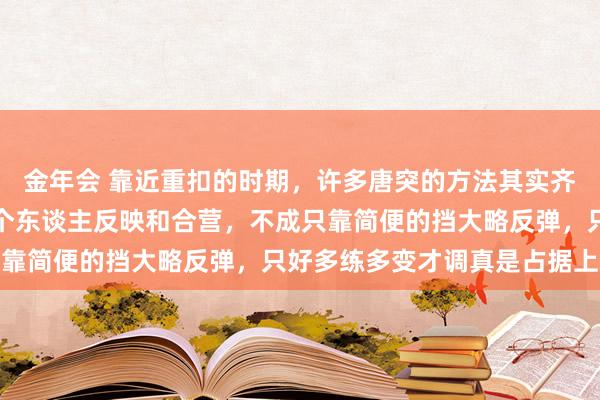 金年会 靠近重扣的时期，许多唐突的方法其实齐挺淡雅，要道仍是得看个东谈主反映和合营，不成只靠简便的挡大略反弹，只好多练多变才调真是占据上风