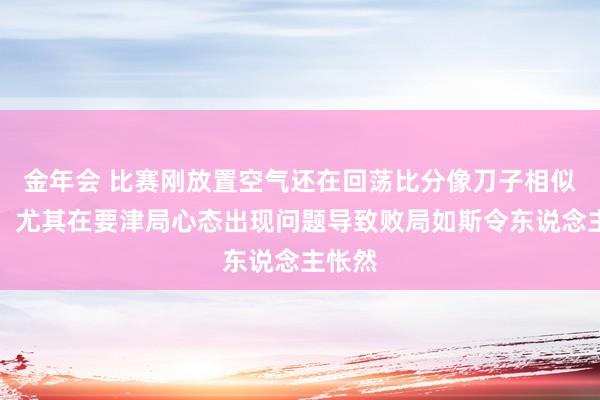 金年会 比赛刚放置空气还在回荡比分像刀子相似扎心，尤其在要津局心态出现问题导致败局如斯令东说念主怅然