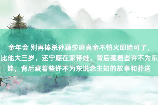 金年会 别再捧杀孙颖莎磨真金不怕火邱贻可了，真相是他太太文伟不仅比他大三岁，还宁愿在家带娃，背后藏着些许不为东说念主知的故事和葬送