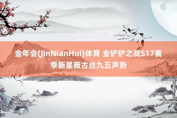 金年会(JinNianHui)体育 金铲铲之战S17赛季新星薇古丝九五声势