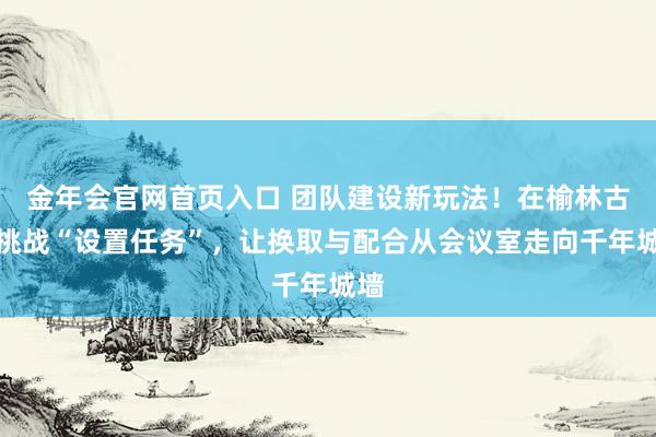 金年会官网首页入口 团队建设新玩法！在榆林古堡挑战“设置任务”，让换取与配合从会议室走向千年城墙