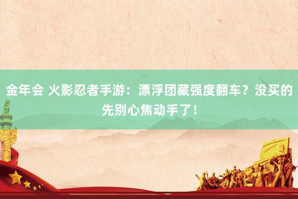 金年会 火影忍者手游：漂浮团藏强度翻车？没买的先别心焦动手了！