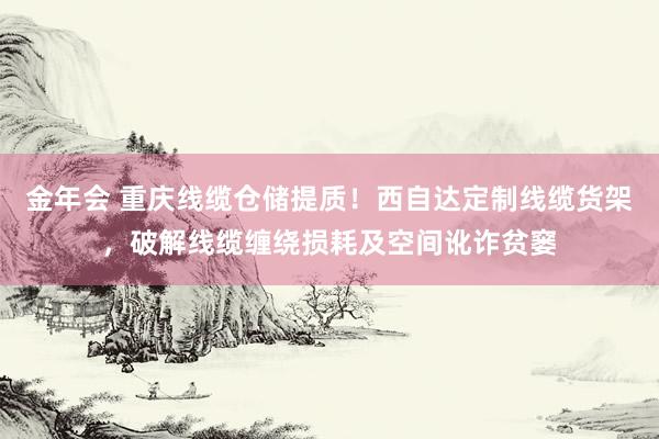 金年会 重庆线缆仓储提质！西自达定制线缆货架，破解线缆缠绕损耗及空间讹诈贫窭