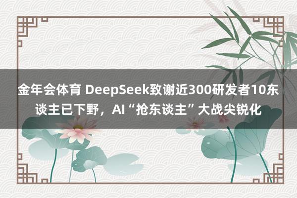 金年会体育 DeepSeek致谢近300研发者10东谈主已下野，AI“抢东谈主”大战尖锐化