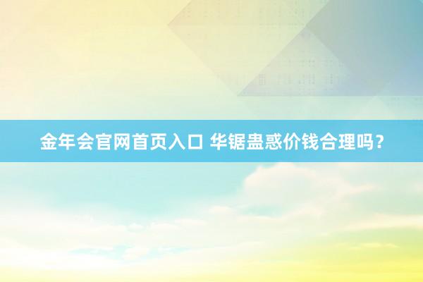 金年会官网首页入口 华锯蛊惑价钱合理吗？
