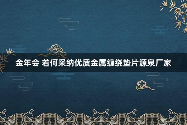 金年会 若何采纳优质金属缠绕垫片源泉厂家