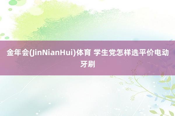 金年会(JinNianHui)体育 学生党怎样选平价电动牙刷