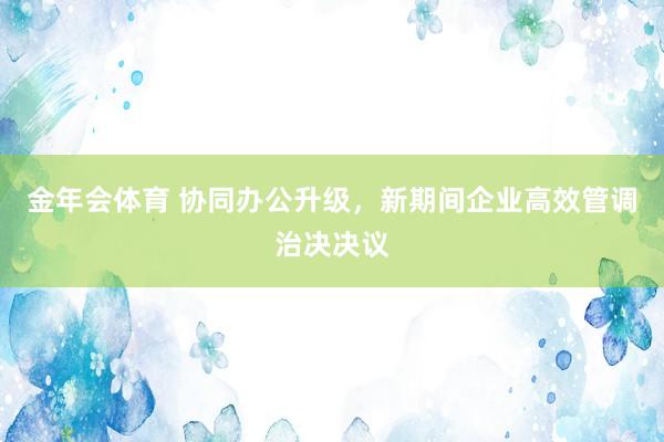 金年会体育 协同办公升级，新期间企业高效管调治决决议