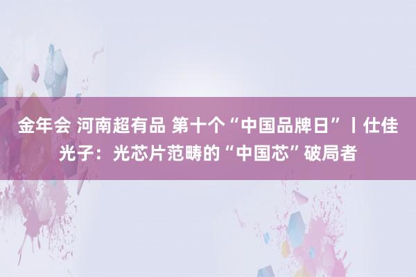 金年会 河南超有品 第十个“中国品牌日”丨仕佳光子：光芯片范畴的“中国芯”破局者