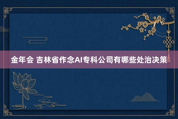 金年会 吉林省作念AI专科公司有哪些处治决策