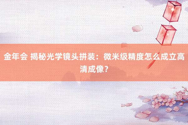 金年会 揭秘光学镜头拼装：微米级精度怎么成立高清成像？