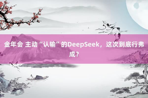 金年会 主动“认输”的DeepSeek，这次到底行弗成？