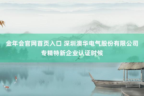金年会官网首页入口 深圳澳华电气股份有限公司专精特新企业认证时候