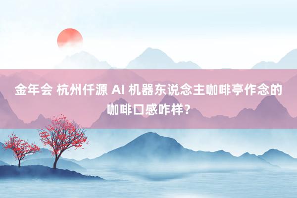 金年会 杭州仟源 AI 机器东说念主咖啡亭作念的咖啡口感咋样？