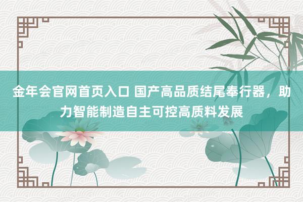 金年会官网首页入口 国产高品质结尾奉行器，助力智能制造自主可控高质料发展