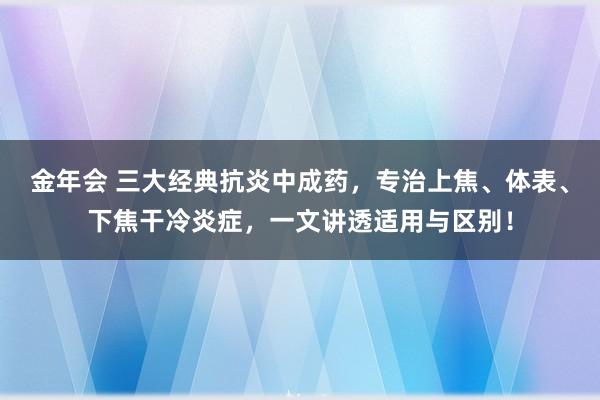 金年会 三大经典抗炎中成药，专治上焦、体表、下焦干冷炎症，一文讲透适用与区别！