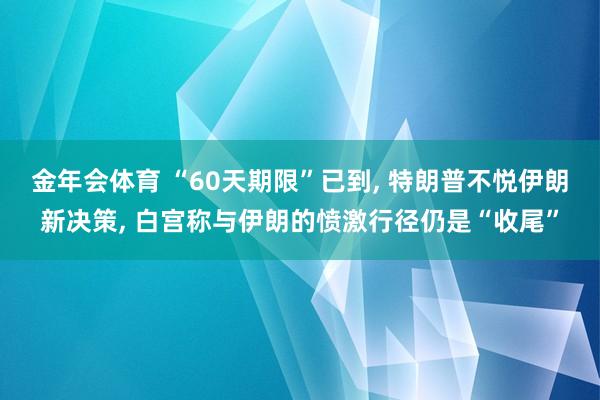 金年会体育 “60天期限”已到， 特朗普不悦伊朗新决策， 白宫称与伊朗的愤激行径仍是“收尾”
