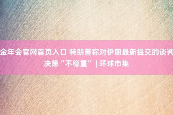 金年会官网首页入口 特朗普称对伊朗最新提交的谈判决策“不稳重” | 环球市集