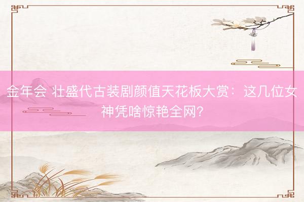 金年会 壮盛代古装剧颜值天花板大赏：这几位女神凭啥惊艳全网？