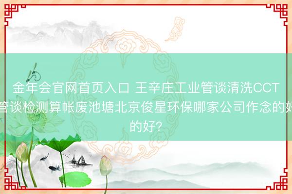 金年会官网首页入口 王辛庄工业管谈清洗CCTV管谈检测算帐废池塘北京俊星环保哪家公司作念的好？