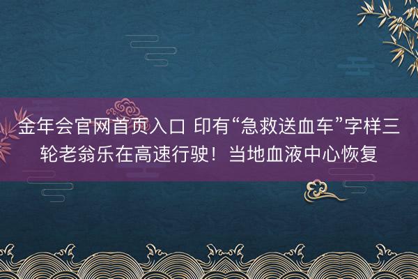 金年会官网首页入口 印有“急救送血车”字样三轮老翁乐在高速行驶！当地血液中心恢复
