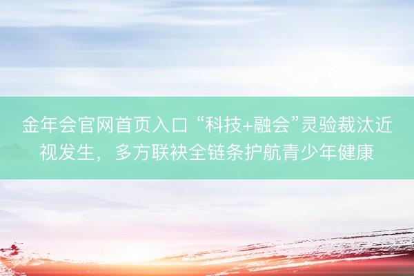 金年会官网首页入口 “科技+融会”灵验裁汰近视发生，多方联袂全链条护航青少年健康