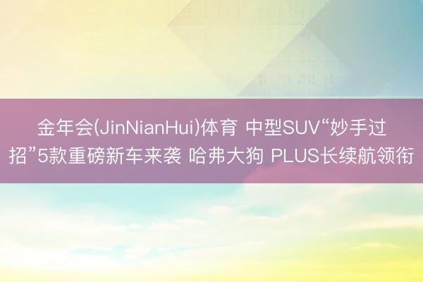 金年会(JinNianHui)体育 中型SUV“妙手过招”5款重磅新车来袭 哈弗大狗 PLUS长续航领衔