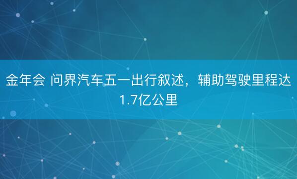 金年会 问界汽车五一出行叙述，辅助驾驶里程达1.7亿公里