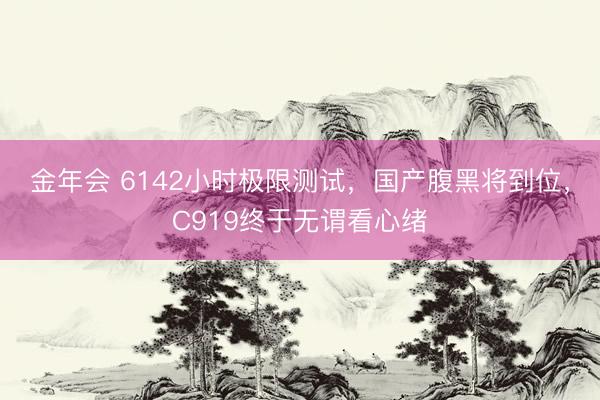 金年会 6142小时极限测试，国产腹黑将到位，C919终于无谓看心绪